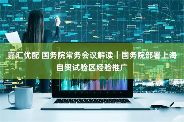 嘉汇优配 国务院常务会议解读｜国务院部署上海自贸试验区经验推广