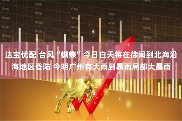 达宝优配 台风“蝴蝶”今日白天将在徐闻到北海沿海地区登陆 今明广州有大雨到暴雨局部大暴雨
