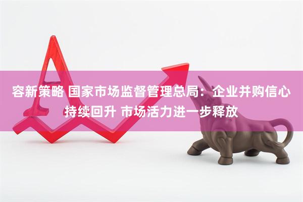 容新策略 国家市场监督管理总局：企业并购信心持续回升 市场活力进一步释放