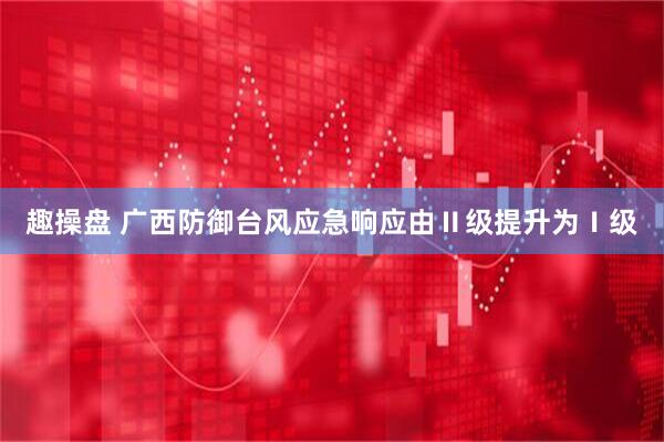 趣操盘 广西防御台风应急响应由Ⅱ级提升为Ⅰ级