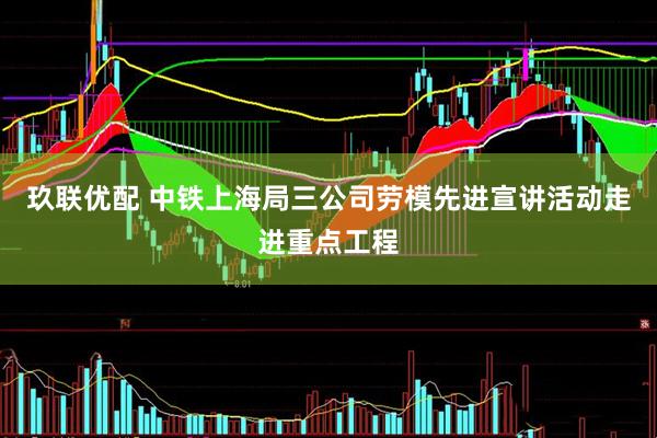 玖联优配 中铁上海局三公司劳模先进宣讲活动走进重点工程