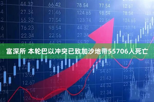 富深所 本轮巴以冲突已致加沙地带55706人死亡
