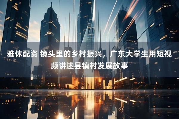 雅休配资 镜头里的乡村振兴，广东大学生用短视频讲述县镇村发展故事