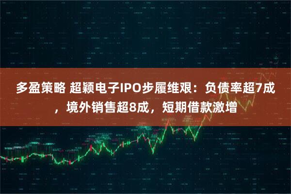 多盈策略 超颖电子IPO步履维艰：负债率超7成，境外销售超8成，短期借款激增