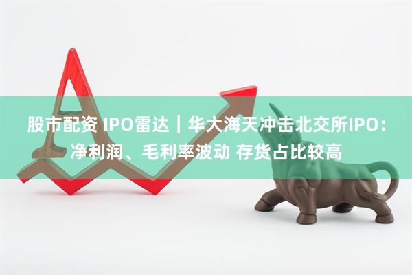 股市配资 IPO雷达｜华大海天冲击北交所IPO：净利润、毛利率波动 存货占比较高