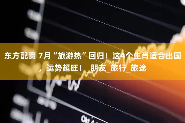 东方配资 7月“旅游热”回归！这4个生肖适合出国，运势超旺！_朋友_旅行_旅途