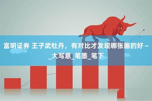 富明证券 王子武牡丹，有对比才发现哪张画的好～_大写意_笔墨_笔下