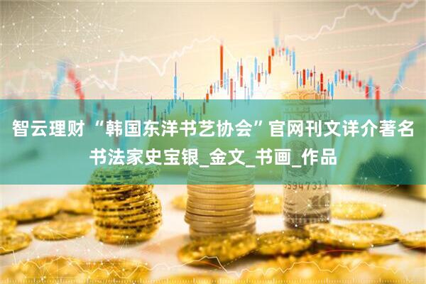 智云理财 “韩国东洋书艺协会”官网刊文详介著名书法家史宝银_金文_书画_作品