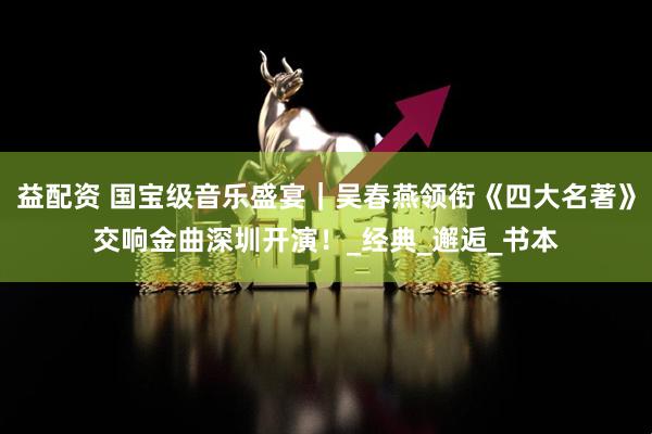 益配资 国宝级音乐盛宴｜吴春燕领衔《四大名著》交响金曲深圳开演！_经典_邂逅_书本