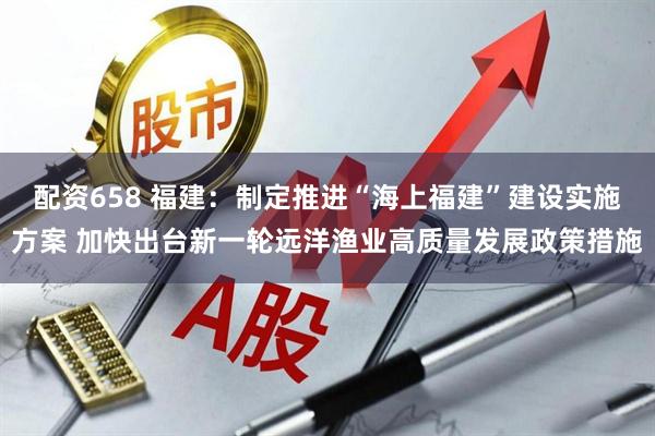 配资658 福建：制定推进“海上福建”建设实施方案 加快出台新一轮远洋渔业高质量发展政策措施