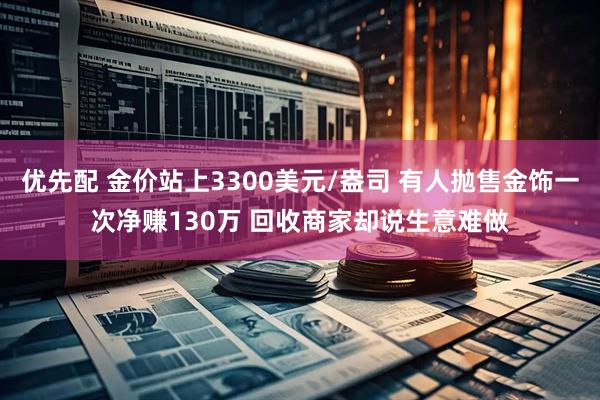 优先配 金价站上3300美元/盎司 有人抛售金饰一次净赚130万 回收商家却说生意难做