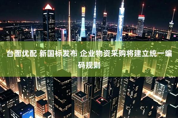 台面优配 新国标发布 企业物资采购将建立统一编码规则