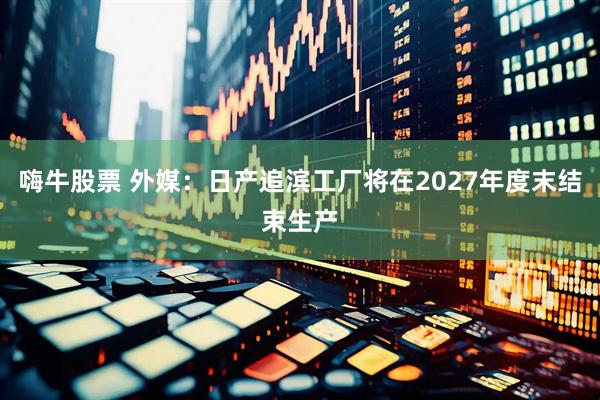 嗨牛股票 外媒：日产追滨工厂将在2027年度末结束生产