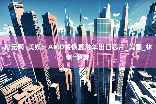 科元网  美媒：AMD将恢复对华出口芯片_美国_林剑_超威