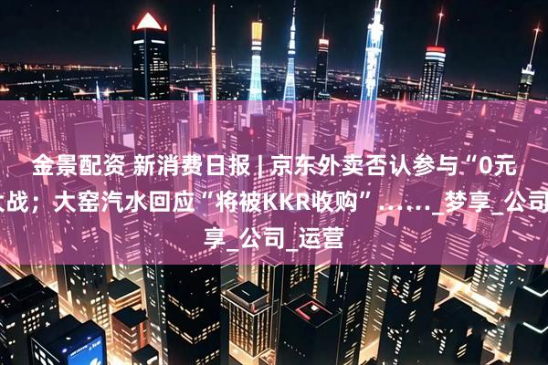 金景配资 新消费日报 | 京东外卖否认参与“0元购”大战；大窑汽水回应“将被KKR收购”……_梦享_公司_运营