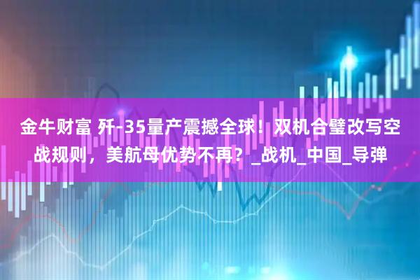 金牛财富 歼-35量产震撼全球！双机合璧改写空战规则，美航母优势不再？_战机_中国_导弹