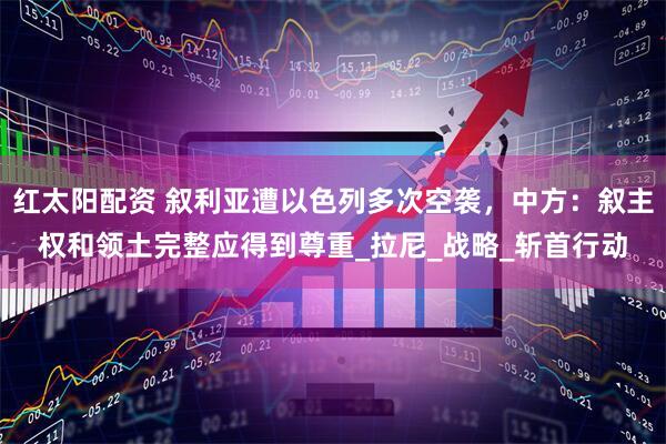 红太阳配资 叙利亚遭以色列多次空袭，中方：叙主权和领土完整应得到尊重_拉尼_战略_斩首行动