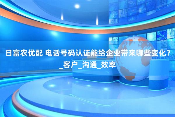日富农优配 电话号码认证能给企业带来哪些变化？_客户_沟通_效率