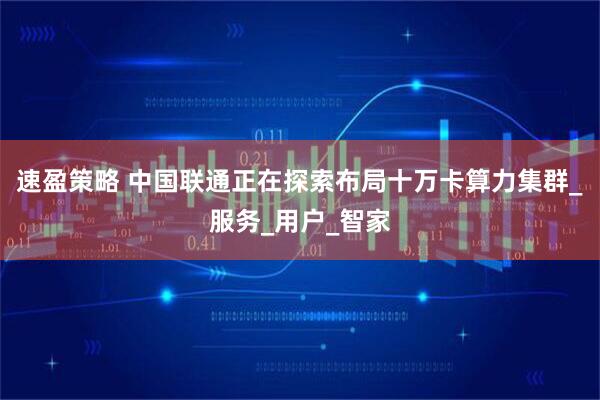 速盈策略 中国联通正在探索布局十万卡算力集群_服务_用户_智家