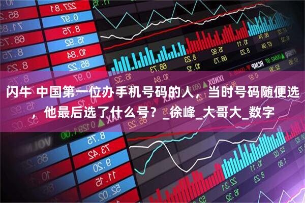 闪牛 中国第一位办手机号码的人，当时号码随便选，他最后选了什么号？_徐峰_大哥大_数字