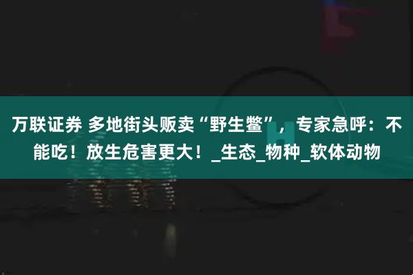 万联证券 多地街头贩卖“野生鳖”，专家急呼：不能吃！放生危害更大！_生态_物种_软体动物
