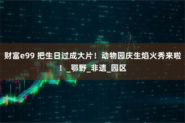 财富e99 把生日过成大片！动物园庆生焰火秀来啦！_鄂野_非遗_园区