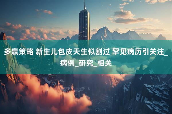 多赢策略 新生儿包皮天生似割过 罕见病历引关注_病例_研究_相关