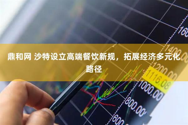 鼎和网 沙特设立高端餐饮新规，拓展经济多元化路径