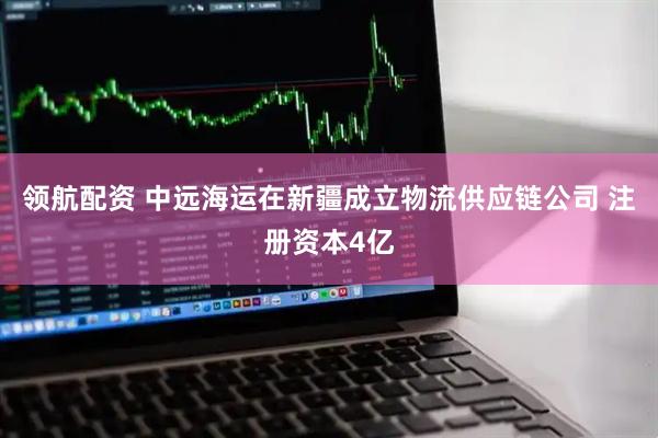 领航配资 中远海运在新疆成立物流供应链公司 注册资本4亿