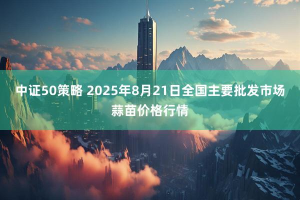 中证50策略 2025年8月21日全国主要批发市场蒜苗价格行情