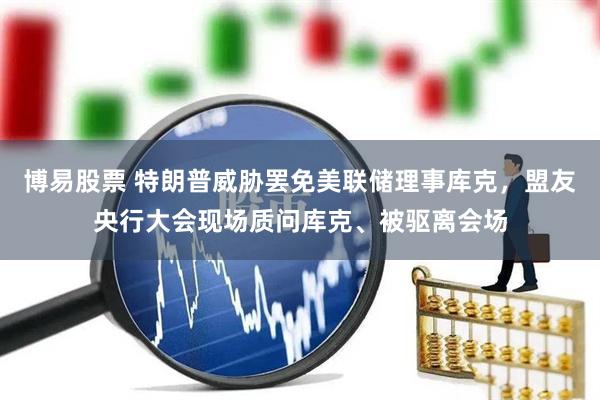 博易股票 特朗普威胁罢免美联储理事库克，盟友央行大会现场质问库克、被驱离会场