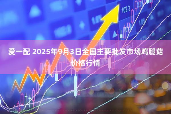爱一配 2025年9月3日全国主要批发市场鸡腿菇价格行情