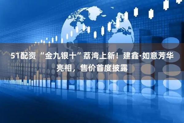 51配资 “金九银十”荔湾上新！建鑫·如意芳华亮相，售价首度披露