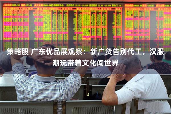 策略股 广东优品展观察：新广货告别代工，汉服潮玩带着文化闯世界