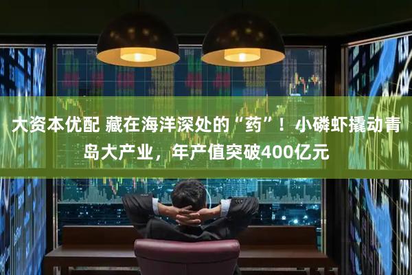 大资本优配 藏在海洋深处的“药”！小磷虾撬动青岛大产业，年产值突破400亿元