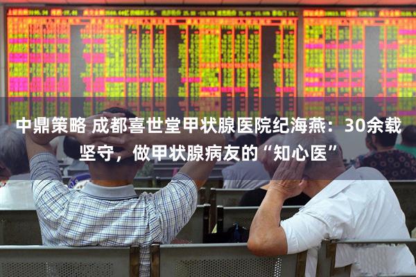 中鼎策略 成都喜世堂甲状腺医院纪海燕：30余载坚守，做甲状腺病友的“知心医”