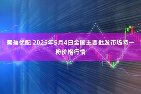 盛盈优配 2025年5月4日全国主要批发市场特一粉价格行情