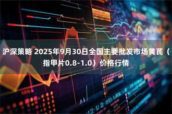 沪深策略 2025年9月30日全国主要批发市场黄芪（指甲片0.8-1.0）价格行情