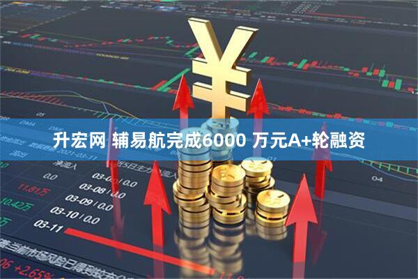 升宏网 辅易航完成6000 万元A+轮融资