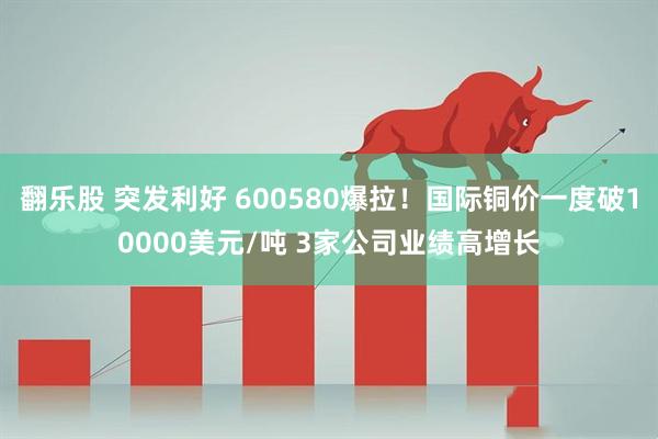 翻乐股 突发利好 600580爆拉!国际铜价一度破10000美元/吨 3家公司业绩高增长