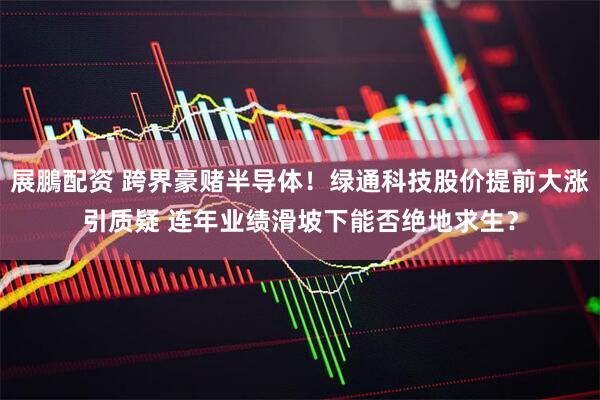 展鵬配资 跨界豪赌半导体！绿通科技股价提前大涨引质疑 连年业绩滑坡下能否绝地求生？