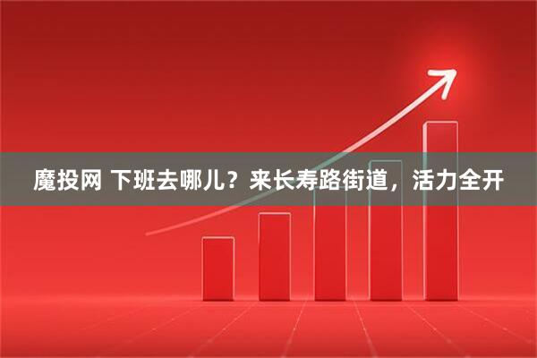 魔投网 下班去哪儿？来长寿路街道，活力全开